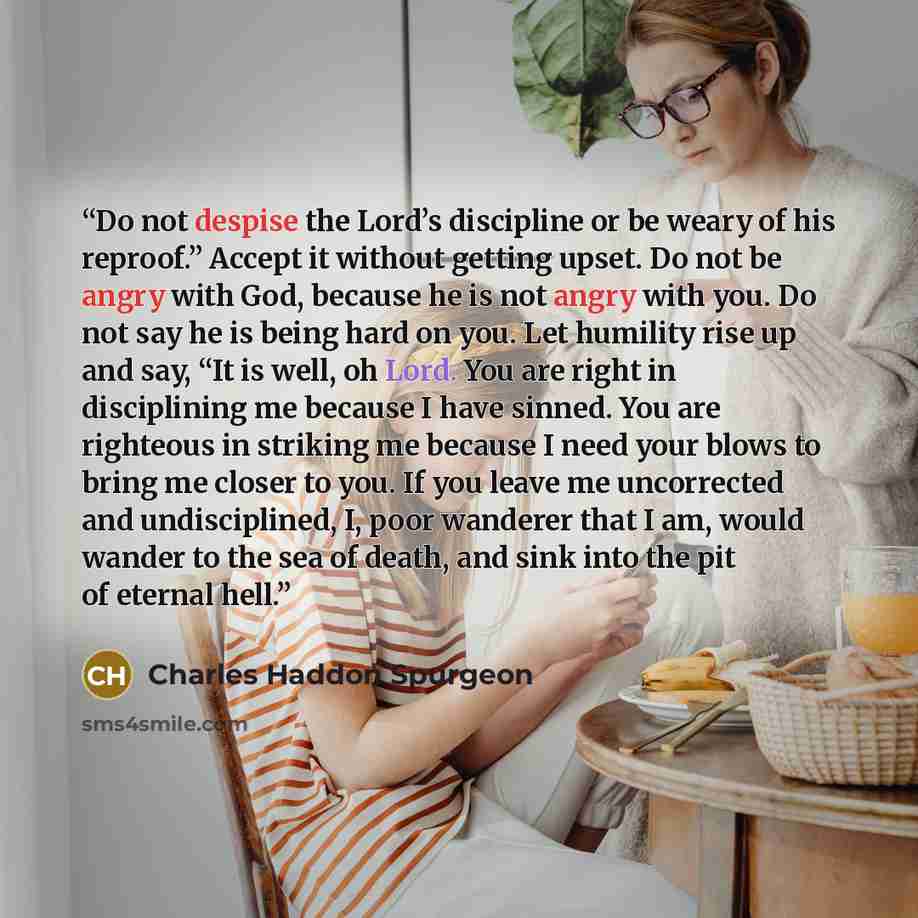 “Do not despise the Lord’s discipline or be weary of his reproof.” Accept it without getting upset. Do not be angry with God, because he is not angry with you. Do not say he is being hard on you. Let humility rise up and say, “It is well, oh Lord. You are right in disciplining me because I have…” quote by Charles Haddon Spurgeon