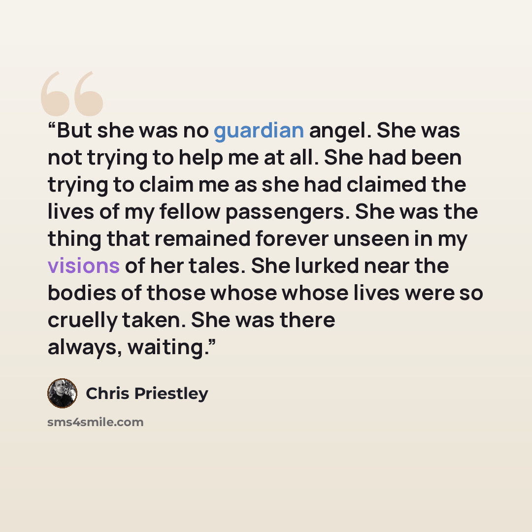 “But she was no guardian angel. She was not trying to help me at all. She had been trying to claim me as she had claimed the lives of my fellow passengers. She was the thing that remained forever unseen in my visions of her tales. She lurked near the bodies of those whose whose lives were so…” quote by Chris Priestley