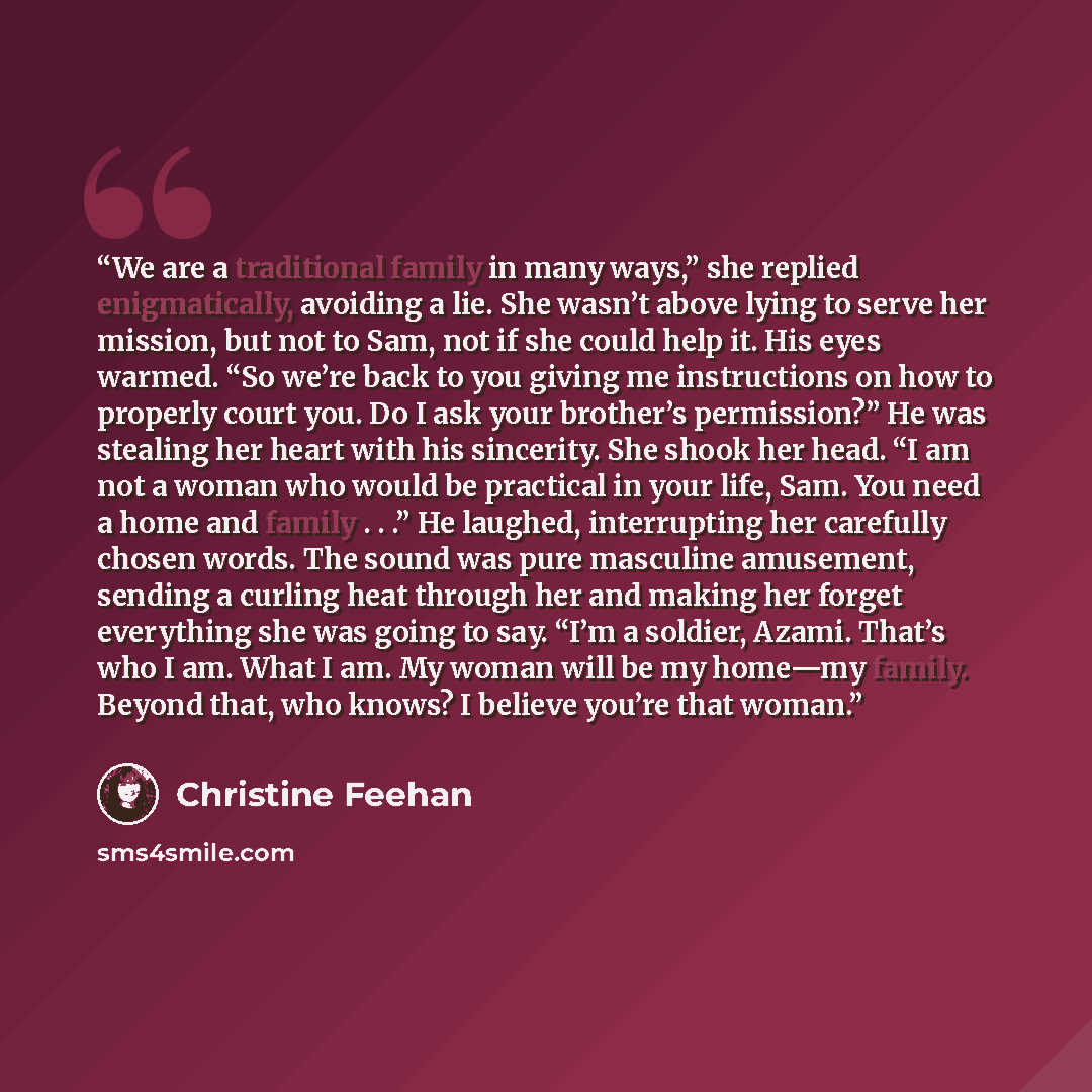 “We are a traditional family in many ways,” she replied enigmatically, avoiding a lie. She wasn’t above lying to serve her mission, but not to Sam, not if she could help it. His eyes warmed. “So we’re back to you giving me instructions on how to properly court you. Do I ask your brother’s…” quote by Christine Feehan