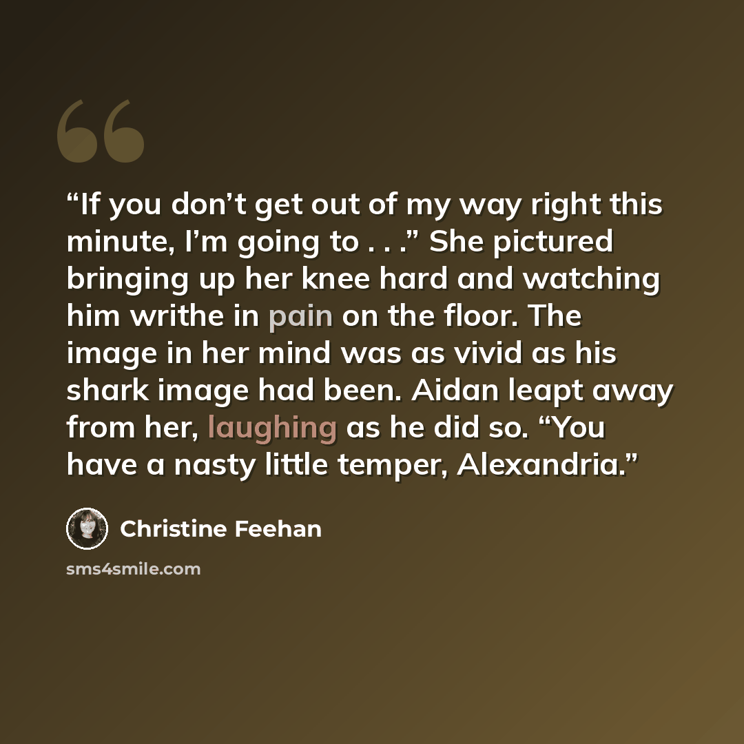 “If you don’t get out of my way right this minute, I’m going to . . .” She pictured bringing up her knee hard and watching him writhe in pain on the floor. The image in her mind was as vivid as his shark image had been. Aidan leapt away from her, laughing as he did so. “You have a nasty little…” quote by Christine Feehan
