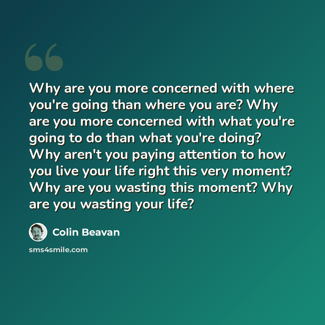 “Why are you more concerned with where you're going than where you are? Why are you more concerned with what you're going to do than what you're doing? Why aren't you paying attention to how you live your life right this very moment? Why are you wasting this moment? Why are you wasting your life?” quote by Colin Beavan