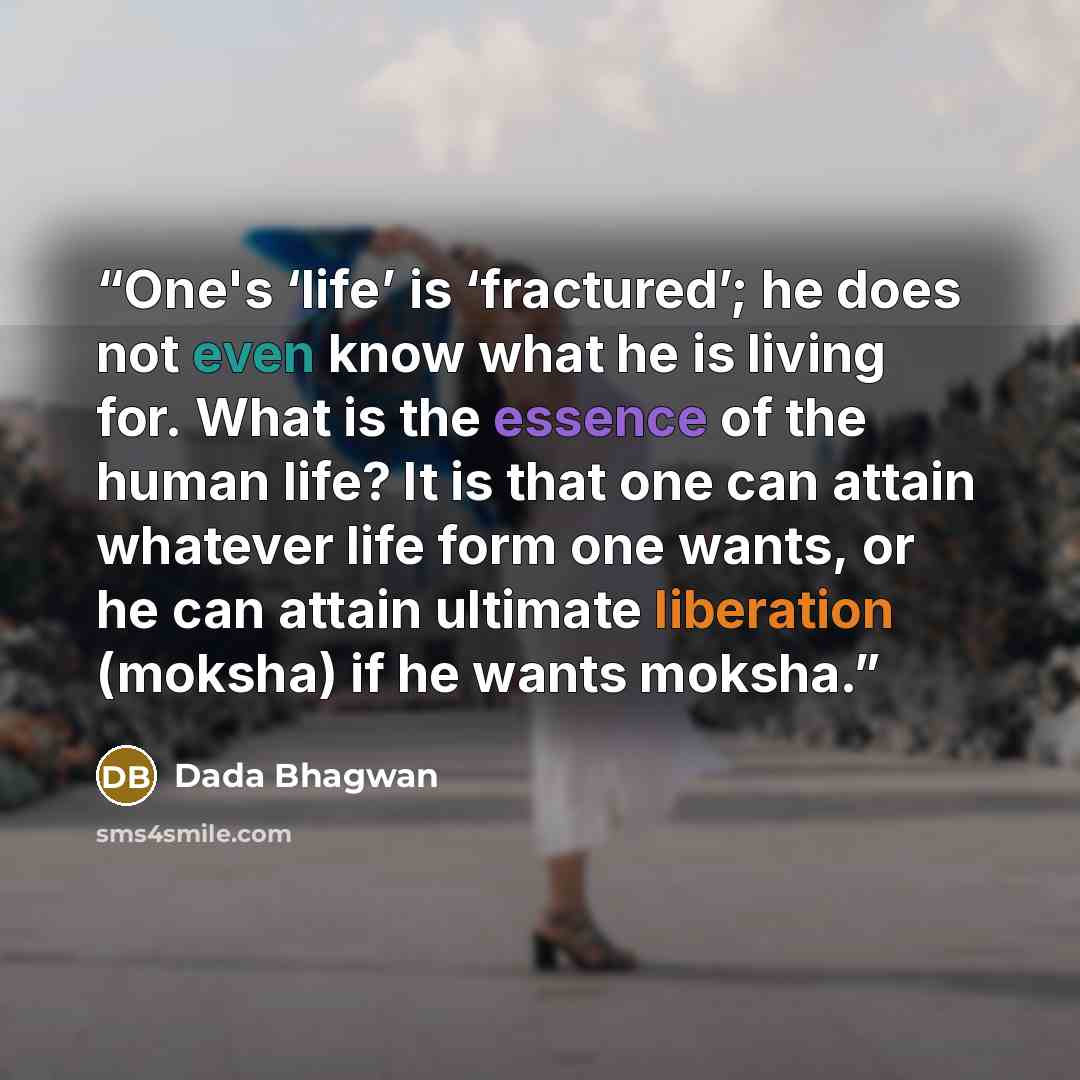 “One's ‘life’ is ‘fractured’; he does not even know what he is living for. What is the essence of the human life? It is that one can attain whatever life form one wants, or he can attain ultimate liberation (moksha) if he wants moksha.” quote by Dada Bhagwan