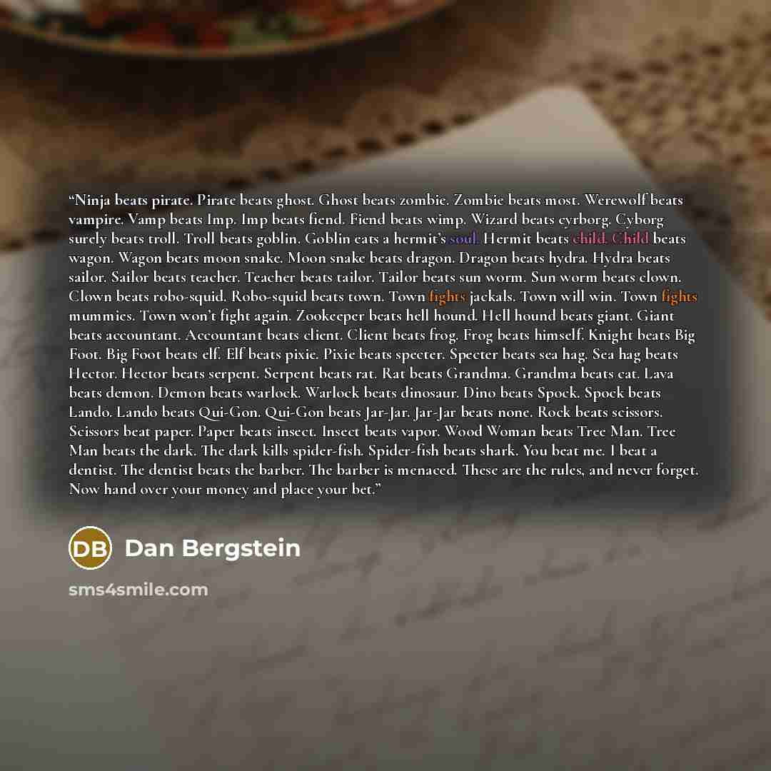 “Ninja beats pirate. Pirate beats ghost. Ghost beats zombie. Zombie beats most. Werewolf beats vampire. Vamp beats Imp. Imp beats fiend. Fiend beats wimp. Wizard beats cyrborg. Cyborg surely beats troll. Troll beats goblin. Goblin eats a hermit’s soul. Hermit beats child. Child beats wagon. Wagon…” quote by Dan Bergstein