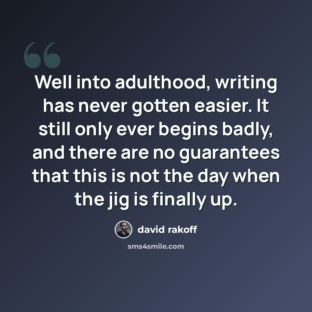 “Well into adulthood, writing has never gotten easier. It still only ever begins badly, and there are no guarantees that this is not the day when the jig is finally up.” quote by David Rakoff