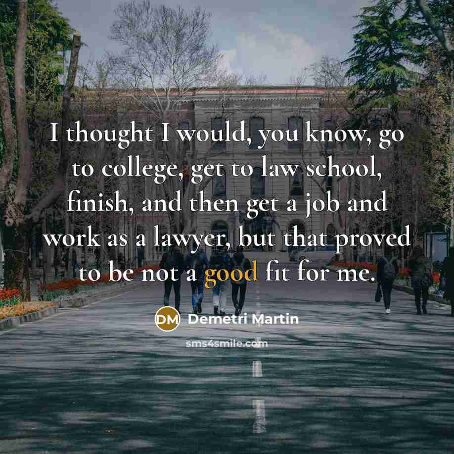 “I thought I would, you know, go to college, get to law school, finish, and then get a job and work as a lawyer, but that proved to be not a good fit for me.” quote by Demetri Martin