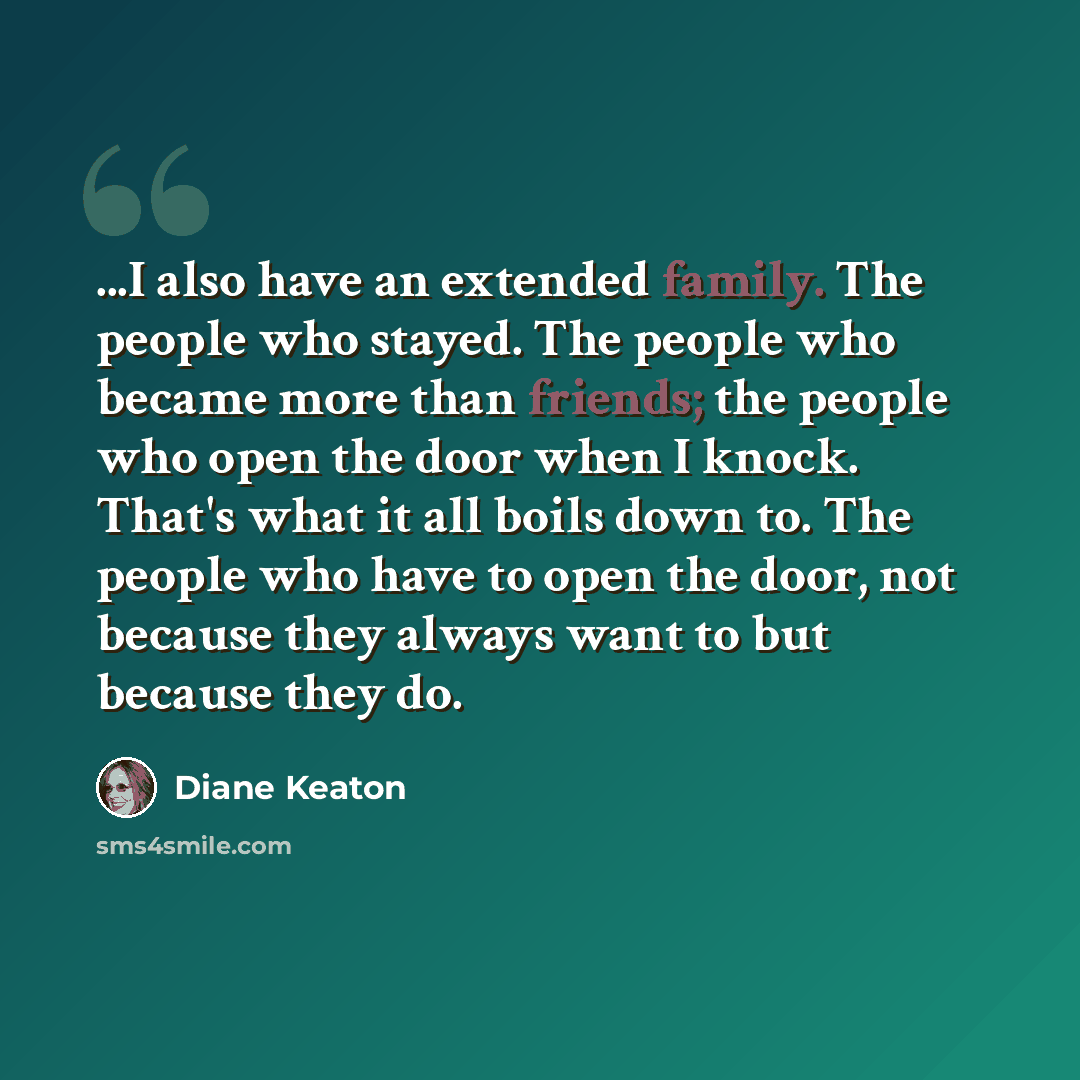 “...I also have an extended family. The people who stayed. The people who became more than friends; the people who open the door when I knock. That's what it all boils down to. The people who have to open the door, not because they always want to but because they do.” quote by Diane Keaton