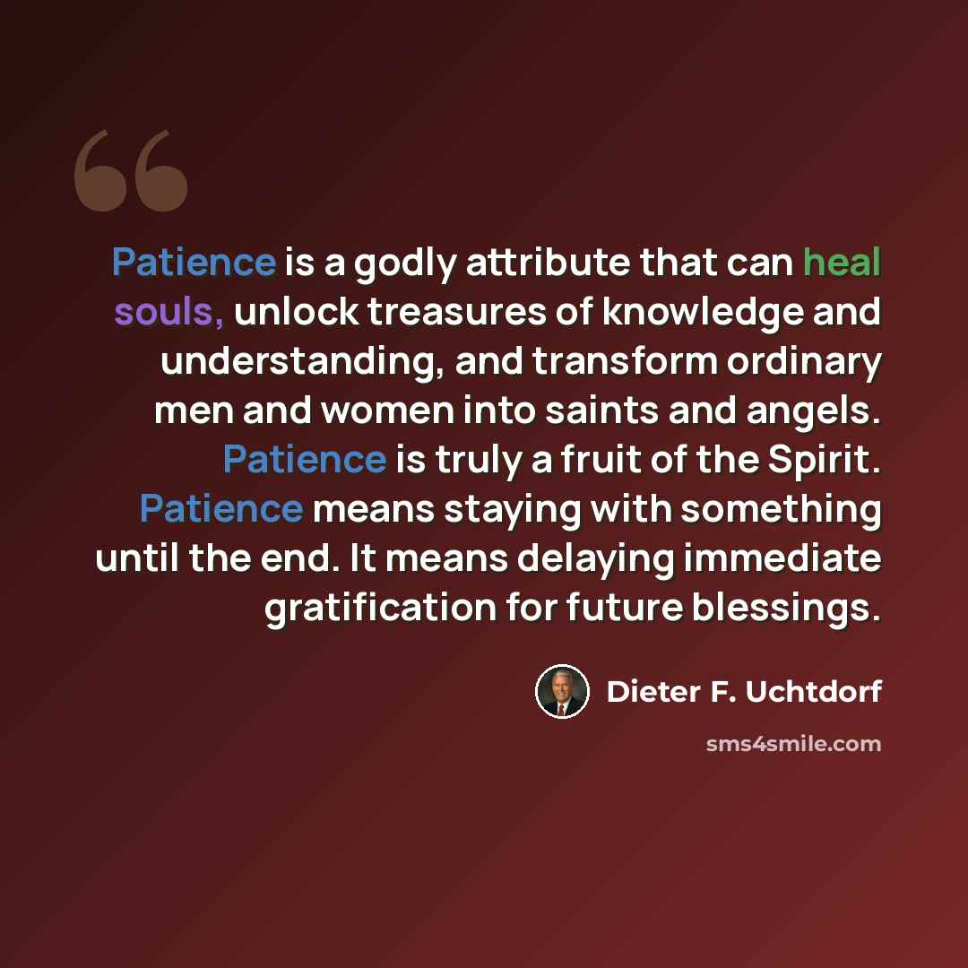 “Patience is a godly attribute that can heal souls, unlock treasures of knowledge and understanding, and transform ordinary men and women into saints and angels. Patience is truly a fruit of the Spirit. Patience means staying with something until the end. It means delaying immediate gratification…” quote by Dieter F. Uchtdorf