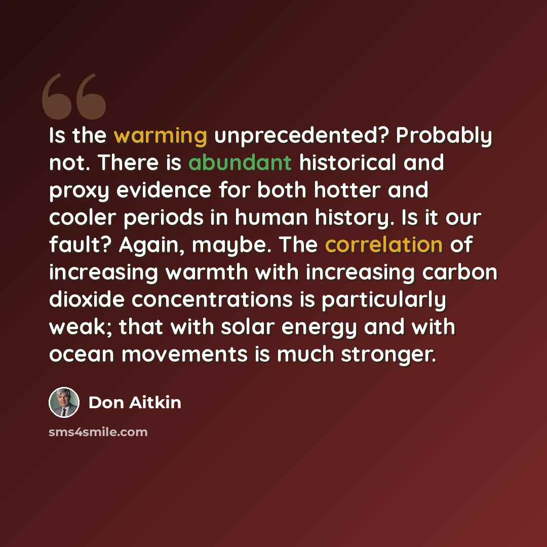 “Is the warming unprecedented? Probably not. There is abundant historical and proxy evidence for both hotter and cooler periods in human history. Is it our fault? Again, maybe. The correlation of increasing warmth with increasing carbon dioxide concentrations is particularly weak; that with solar…” quote by Don Aitkin
