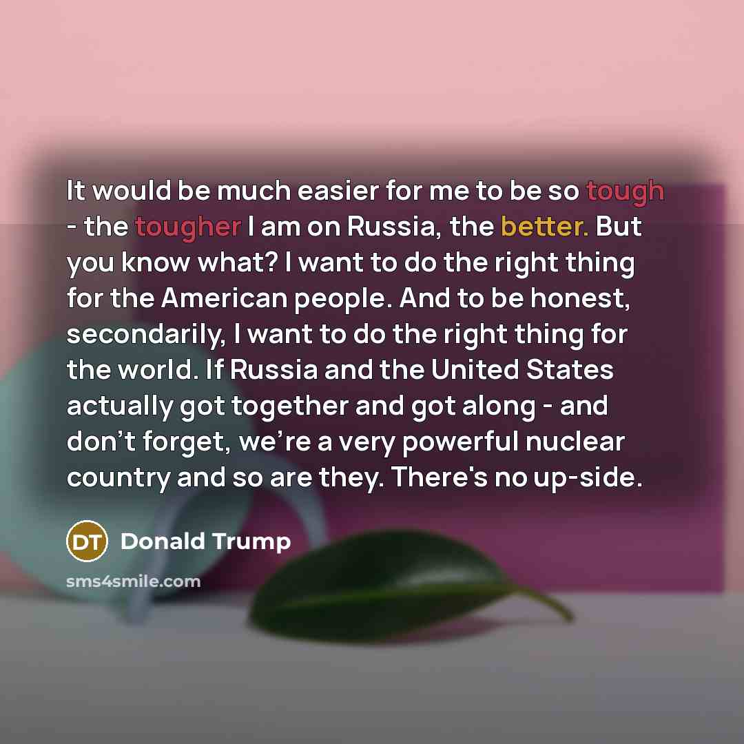 “It would be much easier for me to be so tough - the tougher I am on Russia, the better. But you know what? I want to do the right thing for the American people. And to be honest, secondarily, I want to do the right thing for the world. If Russia and the United States actually got together and got…” quote by Donald Trump