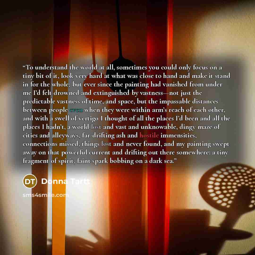 “To understand the world at all, sometimes you could only focus on a tiny bit of it, look very hard at what was close to hand and make it stand in for the whole; but ever since the painting had vanished from under me I’d felt drowned and extinguished by vastness—not just the predictable vastness of…” quote by Donna Tartt