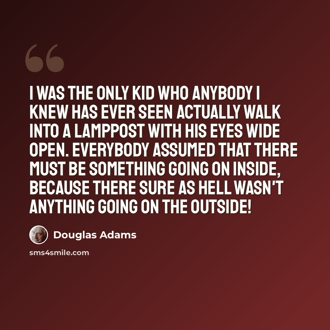 “I was the only kid who anybody I knew has ever seen actually walk into a lamppost with his eyes wide open. Everybody assumed that there must be something going on inside, because there sure as hell wasn't anything going on the outside!” quote by Douglas Adams