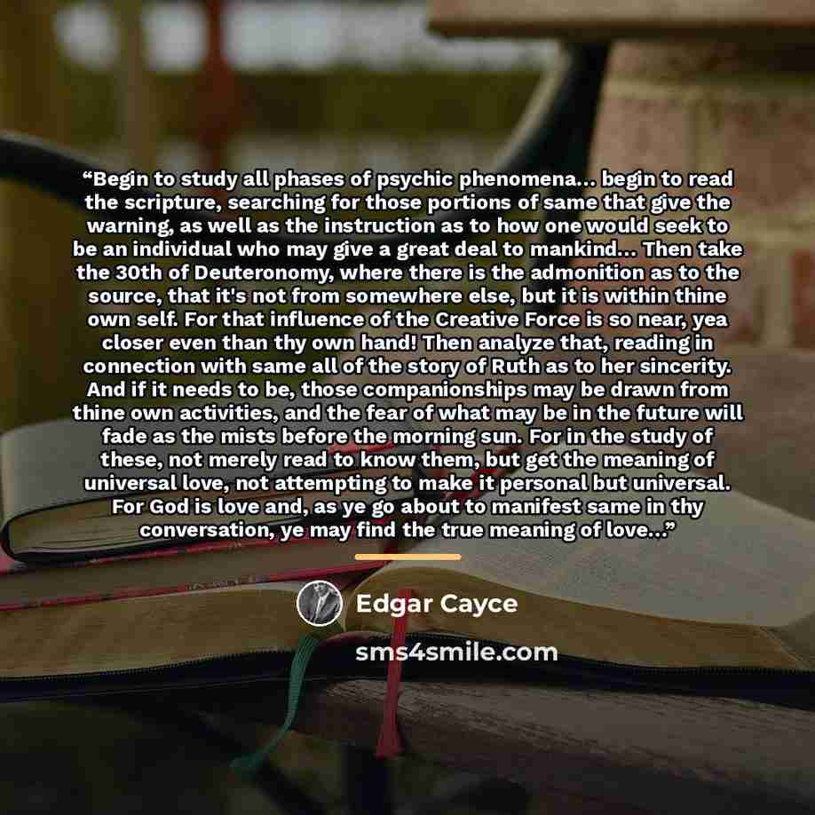 “Begin to study all phases of psychic phenomena… begin to read the scripture, searching for those portions of same that give the warning, as well as the instruction as to how one would seek to be an individual who may give a great deal to mankind… Then take the 30th of Deuteronomy, where there is…” quote by Edgar Cayce