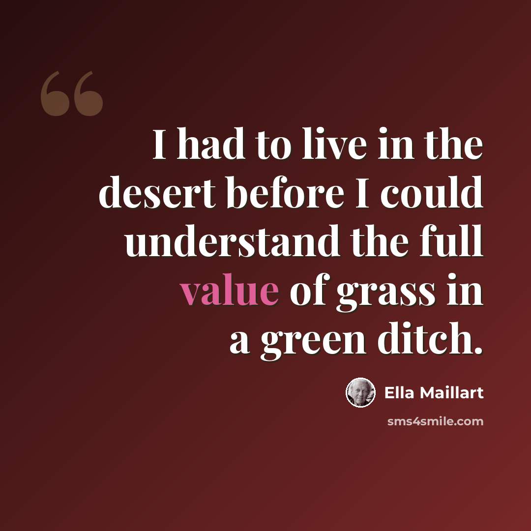 “I had to live in the desert before I could understand the full value of grass in a green ditch.” quote by Ella Maillart