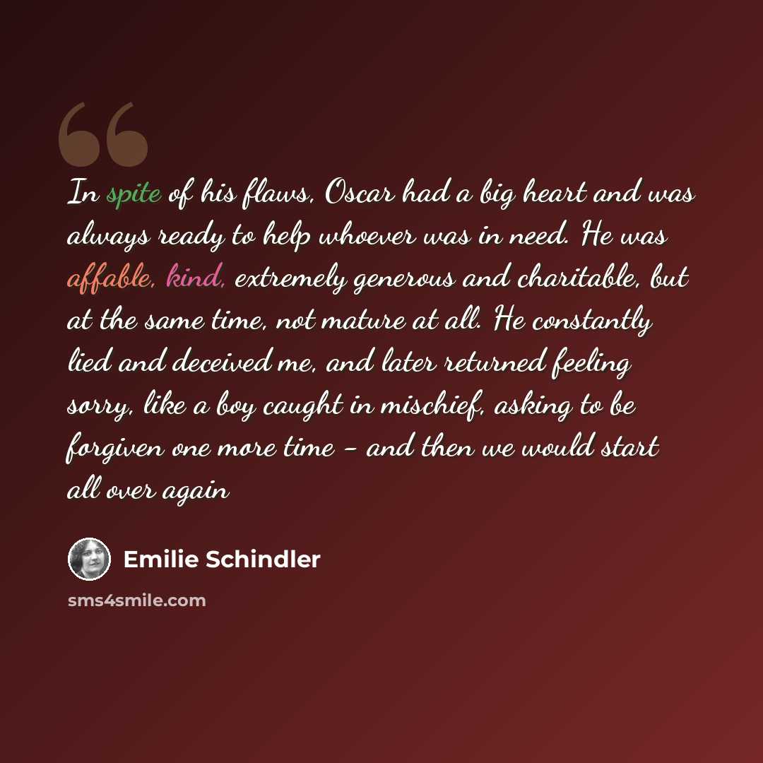 “In spite of his flaws, Oscar had a big heart and was always ready to help whoever was in need. He was affable, kind, extremely generous and charitable, but at the same time, not mature at all. He constantly lied and deceived me, and later returned feeling sorry, like a boy caught in mischief…” quote by Emilie Schindler