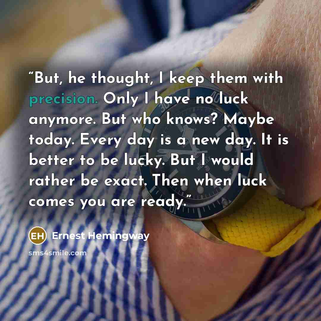 “But, he thought, I keep them with precision. Only I have no luck anymore. But who knows? Maybe today. Every day is a new day. It is better to be lucky. But I would rather be exact. Then when luck comes you are ready.” quote by Ernest Hemingway