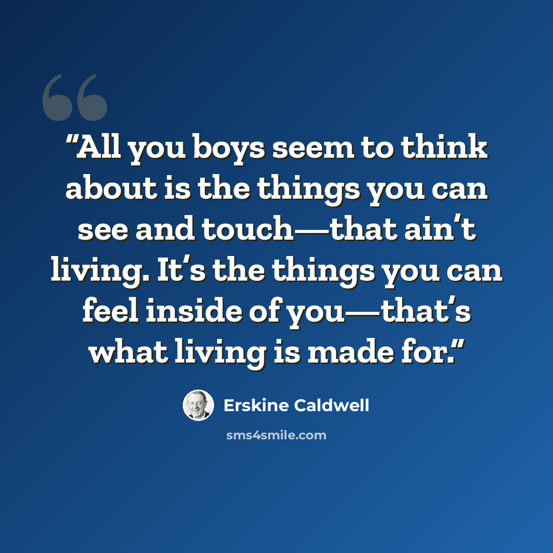 “All you boys seem to think about is the things you can see and touch—that ain’t living. It’s the things you can feel inside of you—that’s what living is made for.” quote by Erskine Caldwell