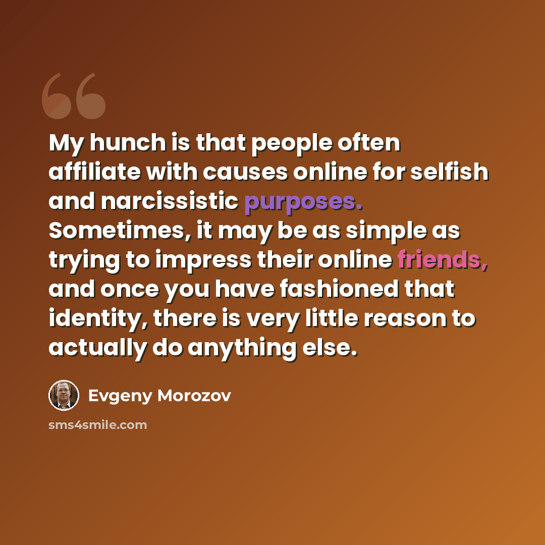 “My hunch is that people often affiliate with causes online for selfish and narcissistic purposes. Sometimes, it may be as simple as trying to impress their online friends, and once you have fashioned that identity, there is very little reason to actually do anything else.” quote by Evgeny Morozov