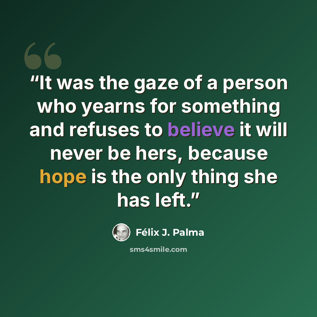 “It was the gaze of a person who yearns for something and refuses to believe it will never be hers, because hope is the only thing she has left.” quote by Félix J. Palma
