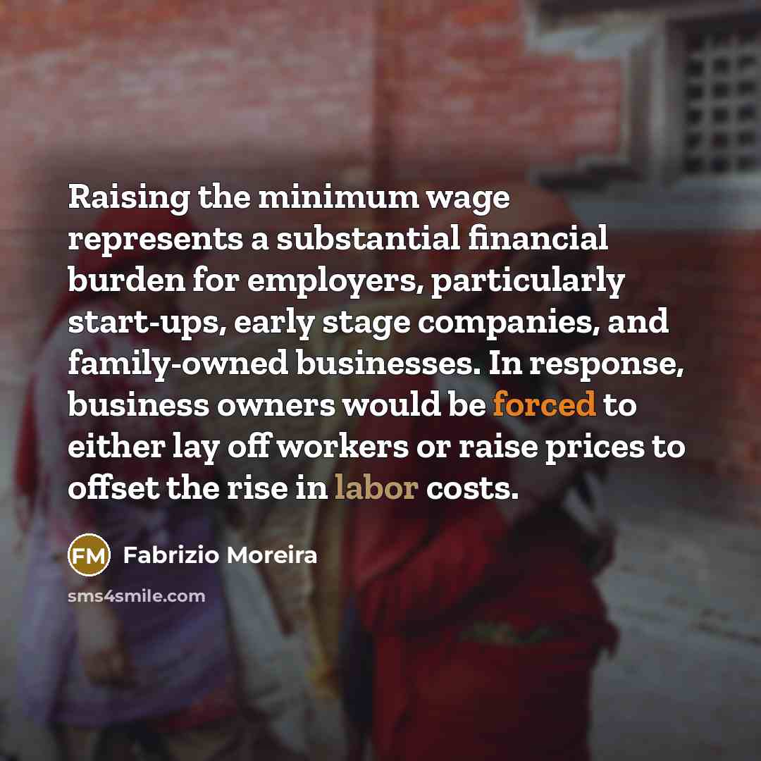 “Raising the minimum wage represents a substantial financial burden for employers, particularly start-ups, early stage companies, and family-owned businesses. In response, business owners would be forced to either lay off workers or raise prices to offset the rise in labor costs.” quote by Fabrizio Moreira