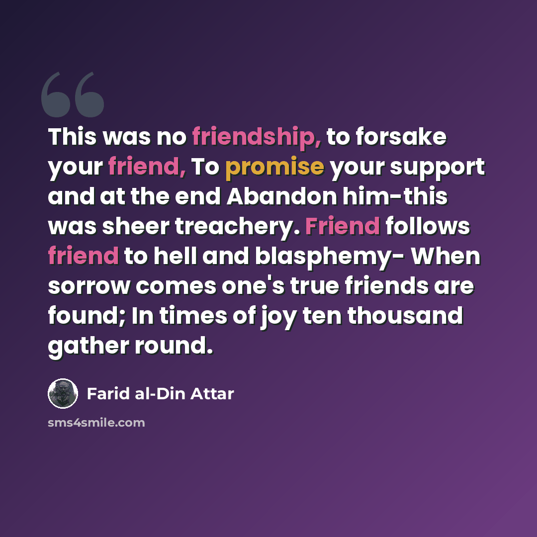 “This was no friendship, to forsake your friend, To promise your support and at the end Abandon him-this was sheer treachery. Friend follows friend to hell and blasphemy- When sorrow comes one's true friends are found; In times of joy ten thousand gather round.” quote by Farid al-Din Attar