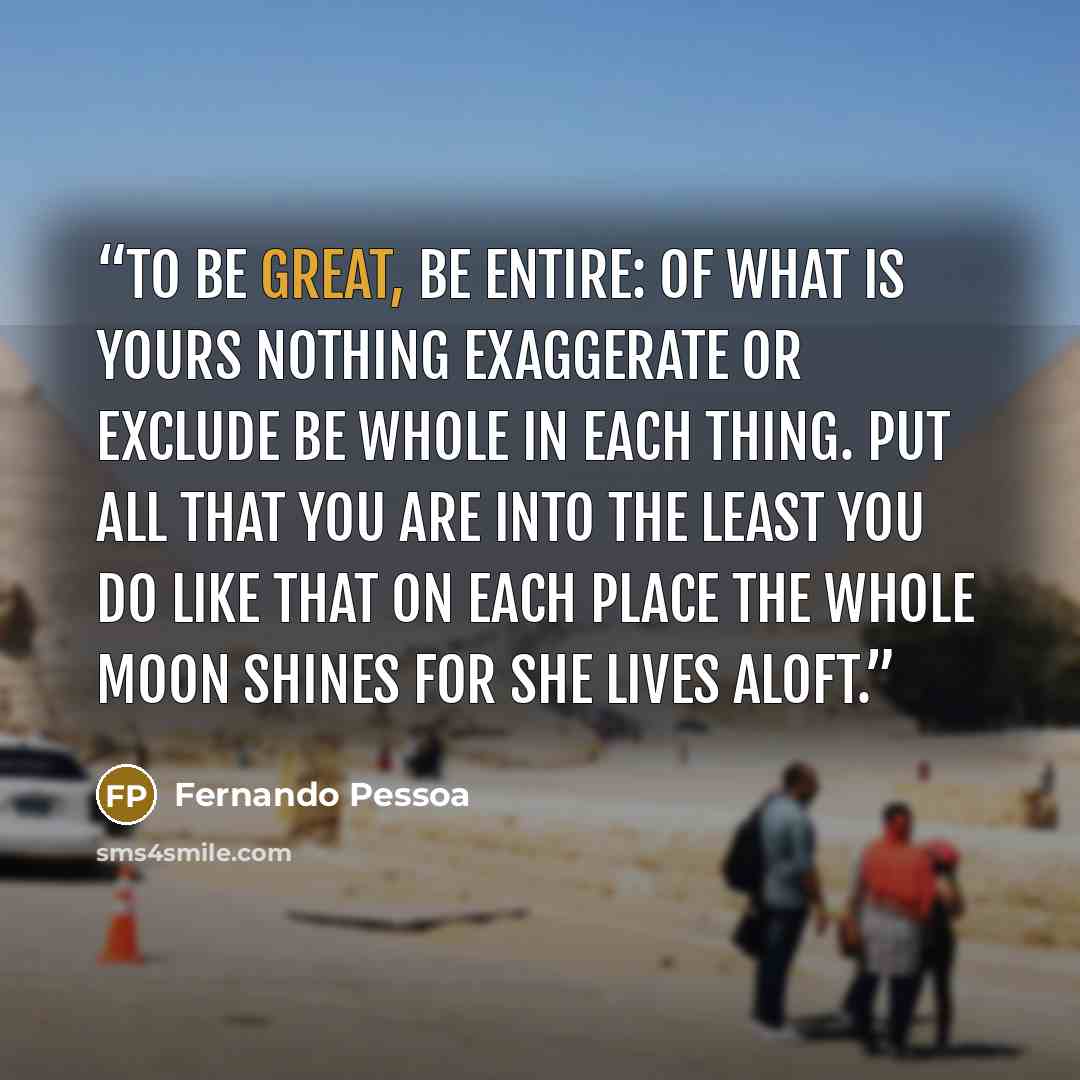 “To be great, be entire: Of what is yours nothing exaggerate or exclude Be whole in each thing. Put all that you are Into the least you do Like that on each place the whole moon Shines for she lives aloft.” quote by Fernando Pessoa