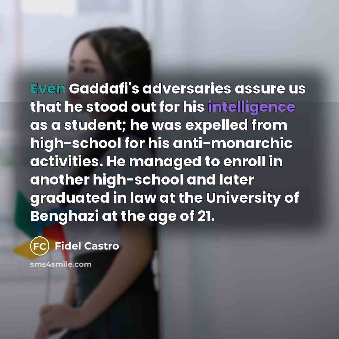 “Even Gaddafi's adversaries assure us that he stood out for his intelligence as a student; he was expelled from high-school for his anti-monarchic activities. He managed to enroll in another high-school and later graduated in law at the University of Benghazi at the age of 21.” quote by Fidel Castro