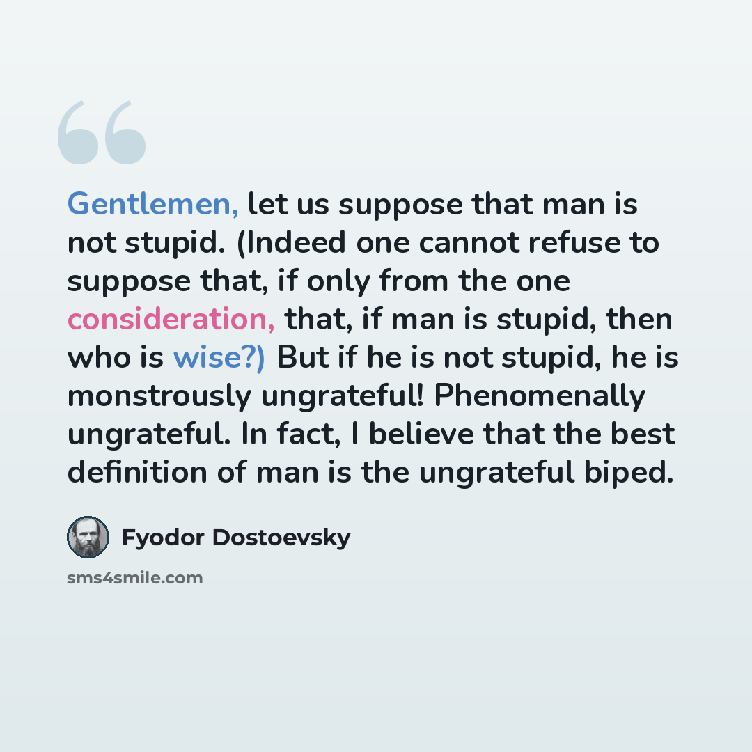 “Gentlemen, let us suppose that man is not stupid. (Indeed one cannot refuse to suppose that, if only from the one consideration, that, if man is stupid, then who is wise?) But if he is not stupid, he is monstrously ungrateful! Phenomenally ungrateful. In fact, I believe that the best definition of…” quote by Fyodor Dostoevsky