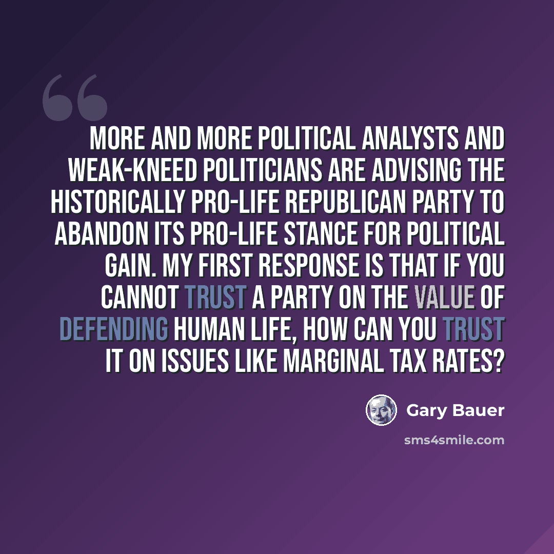 “More and more political analysts and weak-kneed politicians are advising the historically pro-life Republican Party to abandon its pro-life stance for political gain. My first response is that if you cannot trust a party on the value of defending human life, how can you trust it on issues like…” quote by Gary Bauer