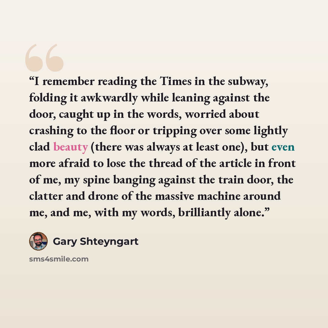 “I remember reading the Times in the subway, folding it awkwardly while leaning against the door, caught up in the words, worried about crashing to the floor or tripping over some lightly clad beauty (there was always at least one), but even more afraid to lose the thread of the article in front of…” quote by Gary Shteyngart