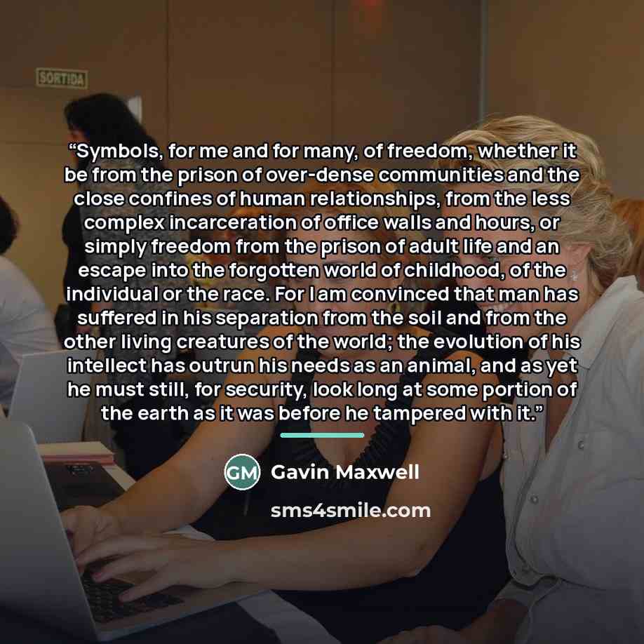 “Symbols, for me and for many, of freedom, whether it be from the prison of over-dense communities and the close confines of human relationships, from the less complex incarceration of office walls and hours, or simply freedom from the prison of adult life and an escape into the forgotten world of…” quote by Gavin Maxwell