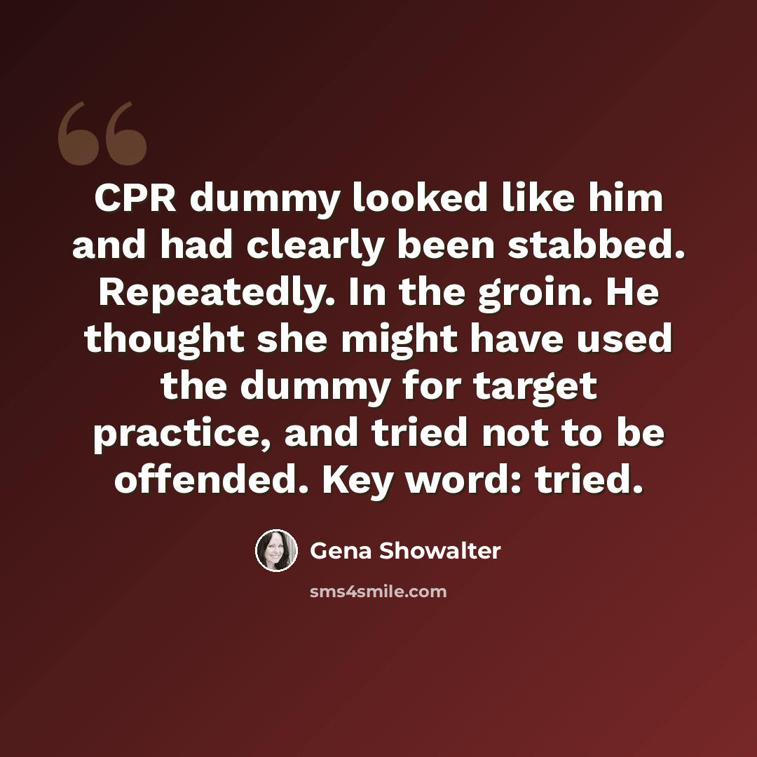 “CPR dummy looked like him and had clearly been stabbed. Repeatedly. In the groin. He thought she might have used the dummy for target practice, and tried not to be offended. Key word: tried.” quote by Gena Showalter