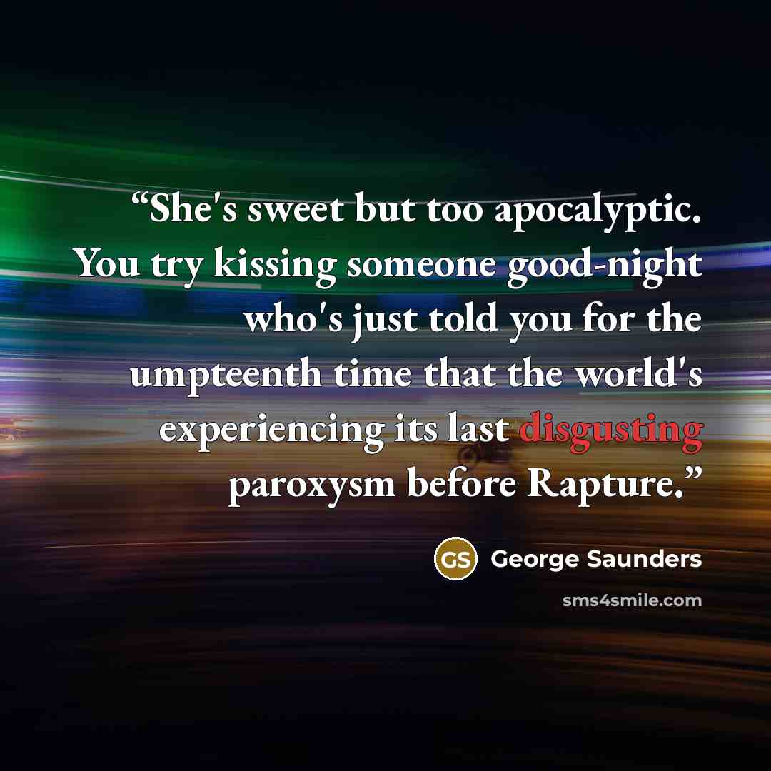 “She's sweet but too apocalyptic. You try kissing someone good-night who's just told you for the umpteenth time that the world's experiencing its last disgusting paroxysm before Rapture.” quote by George Saunders