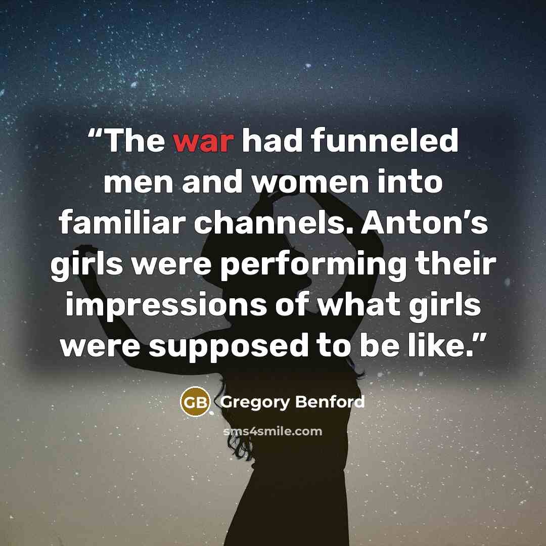 “The war had funneled men and women into familiar channels. Anton’s girls were performing their impressions of what girls were supposed to be like.” quote by Gregory Benford