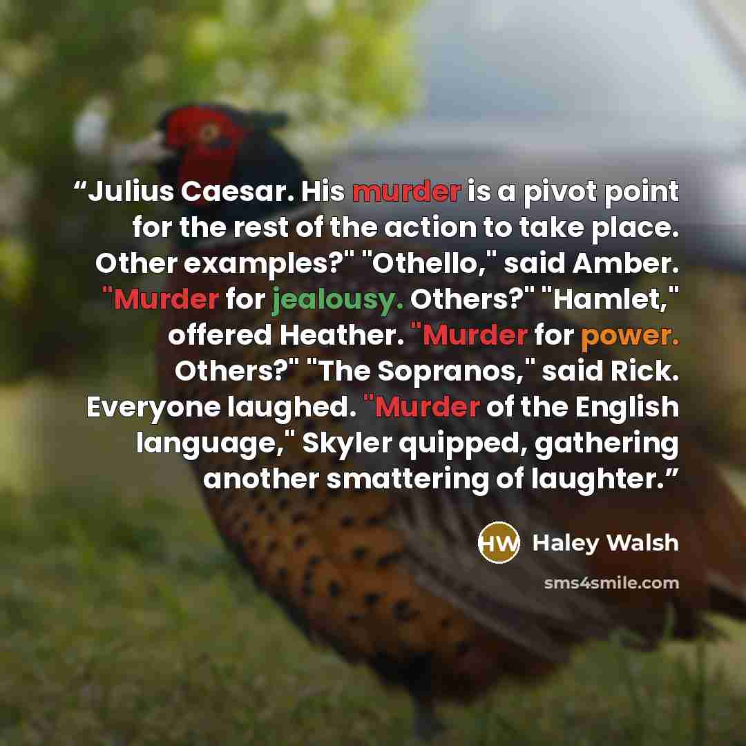 “Julius Caesar. His murder is a pivot point for the rest of the action to take place. Other examples?" "Othello," said Amber. "Murder for jealousy. Others?" "Hamlet," offered Heather. "Murder for power. Others?" "The Sopranos," said Rick. Everyone laughed. "Murder of the English language," Skyler…” quote by Haley Walsh