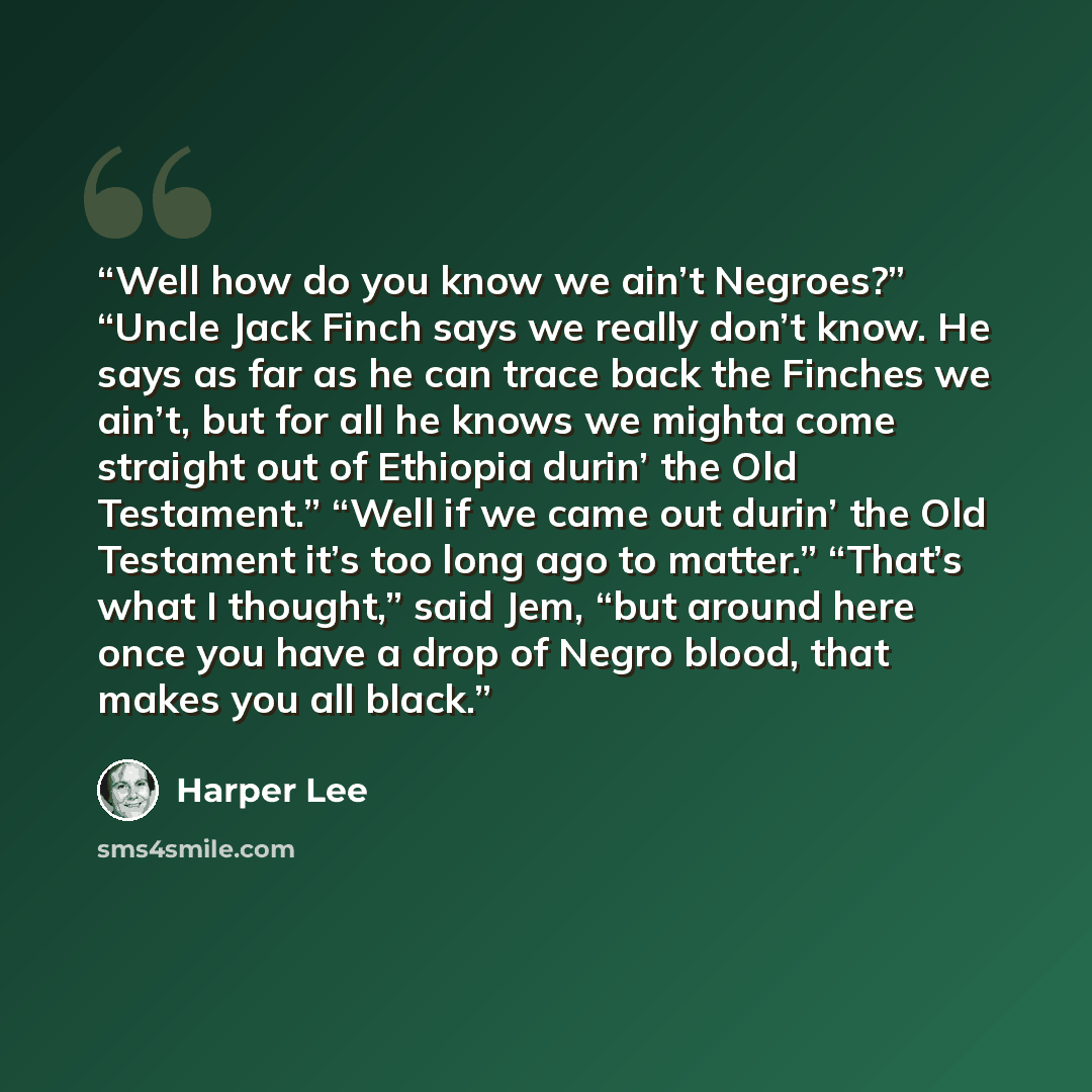 “Well how do you know we ain’t Negroes?” “Uncle Jack Finch says we really don’t know. He says as far as he can trace back the Finches we ain’t, but for all he knows we mighta come straight out of Ethiopia durin’ the Old Testament.” “Well if we came out durin’ the Old Testament it’s too long ago to…” quote by Harper Lee