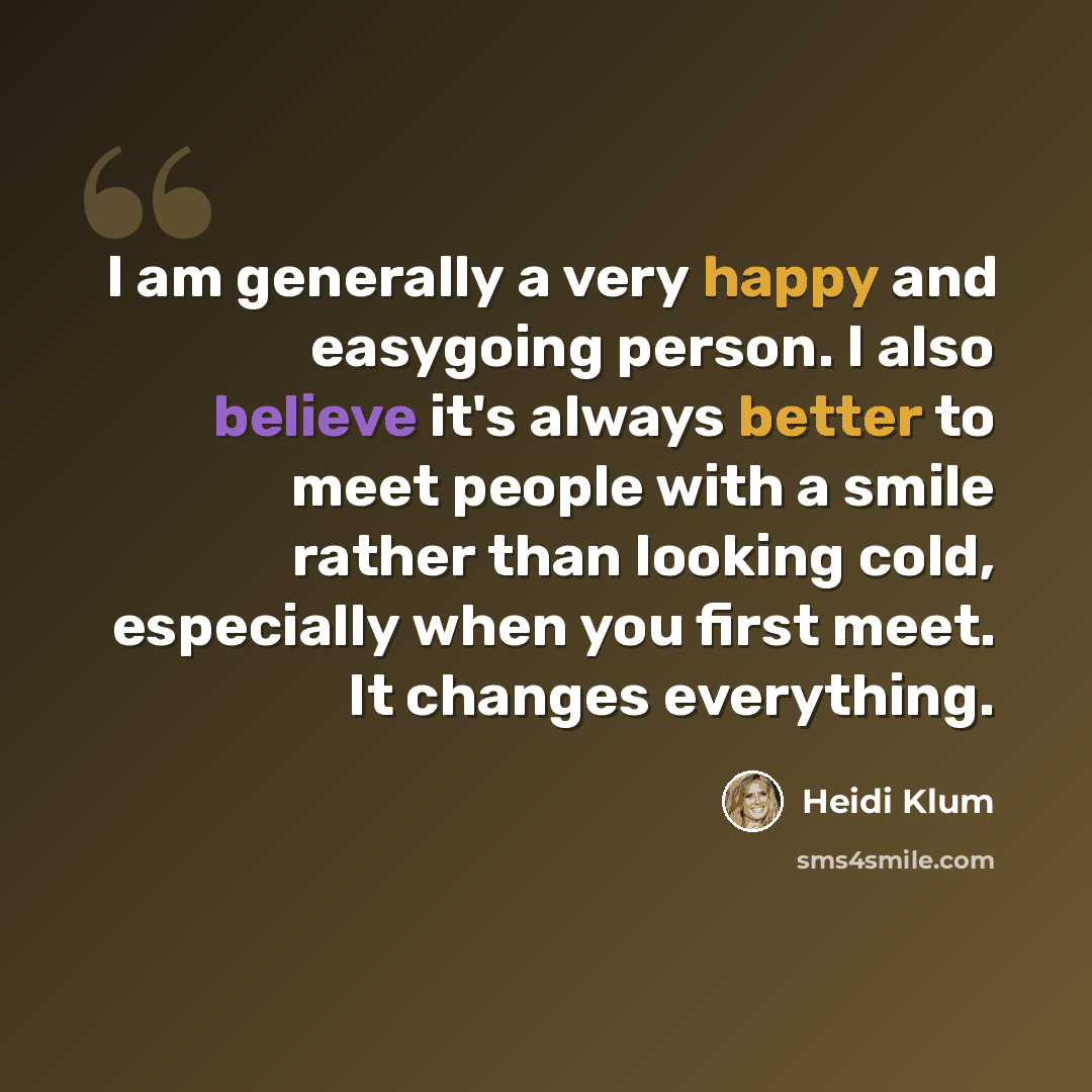 “I am generally a very happy and easygoing person. I also believe it's always better to meet people with a smile rather than looking cold, especially when you first meet. It changes everything.” quote by Heidi Klum