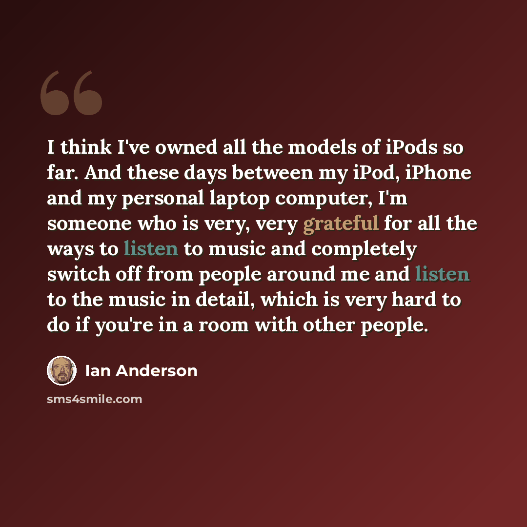 “I think I've owned all the models of iPods so far. And these days between my iPod, iPhone and my personal laptop computer, I'm someone who is very, very grateful for all the ways to listen to music and completely switch off from people around me and listen to the music in detail, which is very…” quote by Ian Anderson