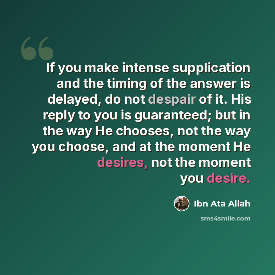 “If you make intense supplication and the timing of the answer is delayed, do not despair of it. His reply to you is guaranteed; but in the way He chooses, not the way you choose, and at the moment He desires, not the moment you desire.” quote by Ibn Ata Allah
