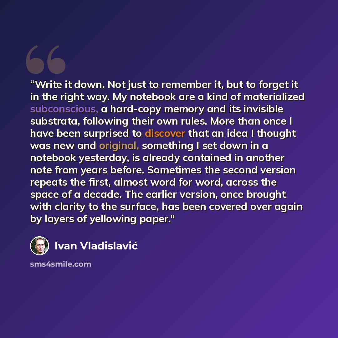 “Write it down. Not just to remember it, but to forget it in the right way. My notebook are a kind of materialized subconscious, a hard-copy memory and its invisible substrata, following their own rules. More than once I have been surprised to discover that an idea I thought was new and original…” quote by Ivan Vladislavić