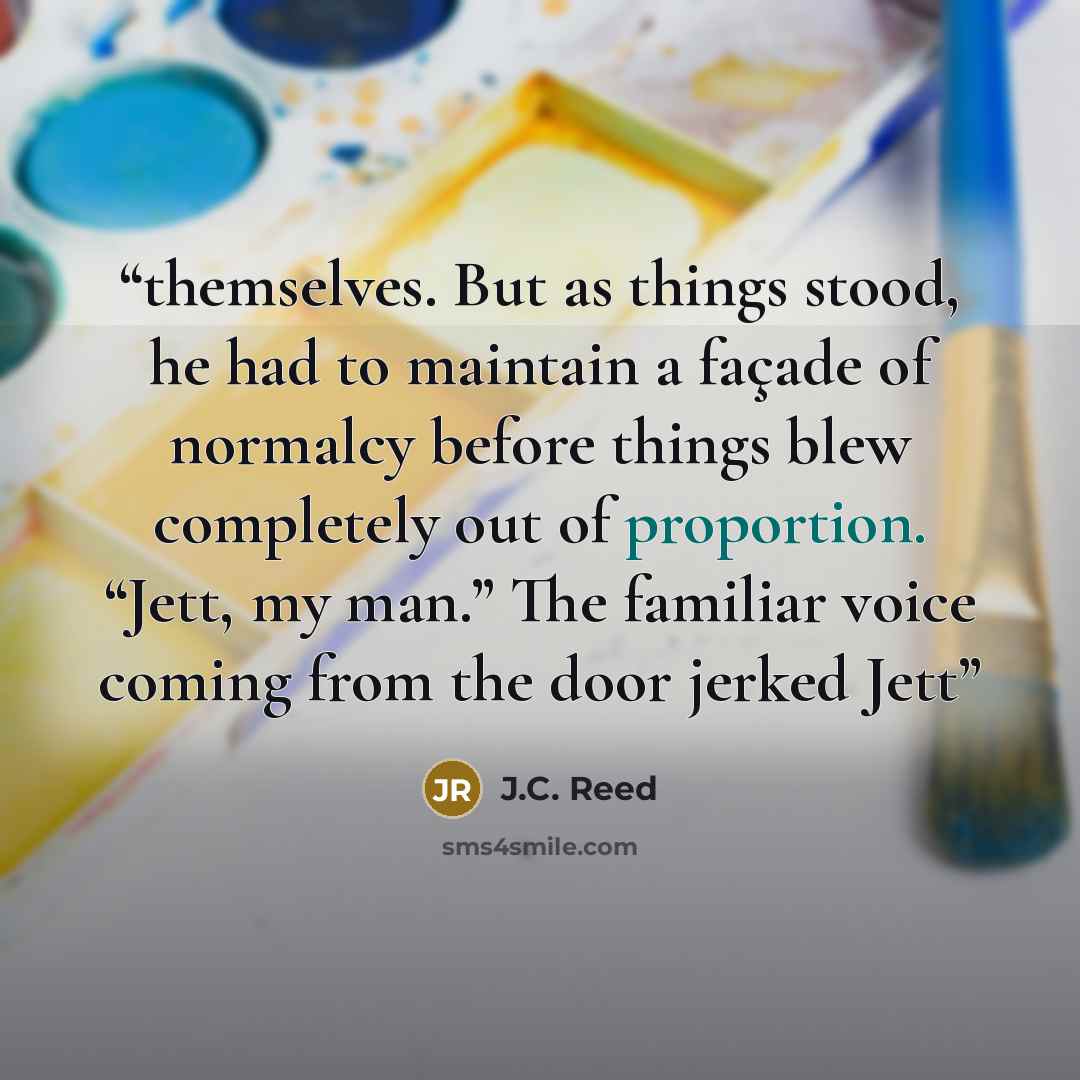 “themselves. But as things stood, he had to maintain a façade of normalcy before things blew completely out of proportion. “Jett, my man.” The familiar voice coming from the door jerked Jett” quote by J.C. Reed