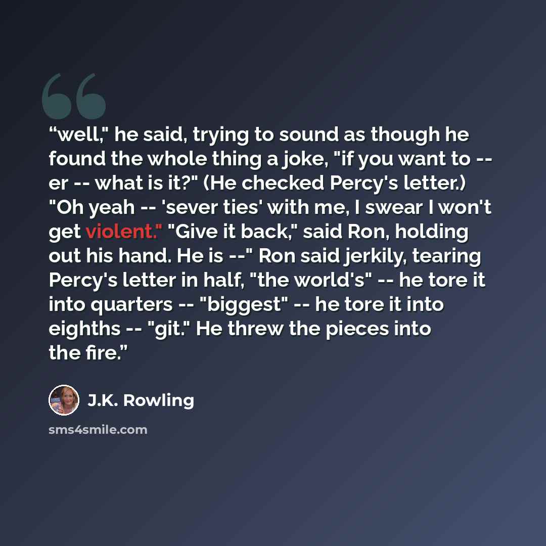 “well," he said, trying to sound as though he found the whole thing a joke, "if you want to -- er -- what is it?" (He checked Percy's letter.) "Oh yeah -- 'sever ties' with me, I swear I won't get violent." "Give it back," said Ron, holding out his hand. He is --" Ron said jerkily, tearing Percy's…” quote by J.K. Rowling