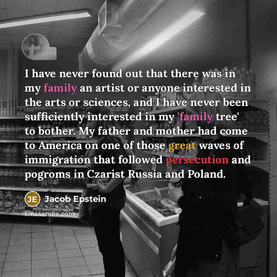 “I have never found out that there was in my family an artist or anyone interested in the arts or sciences, and I have never been sufficiently interested in my 'family tree' to bother. My father and mother had come to America on one of those great waves of immigration that followed persecution and…” quote by Jacob Epstein