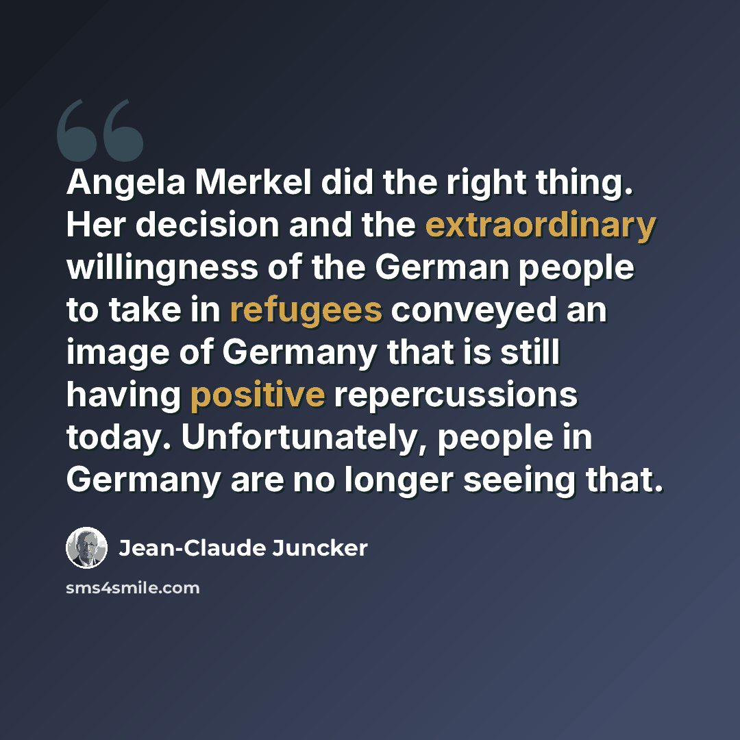 “Angela Merkel did the right thing. Her decision and the extraordinary willingness of the German people to take in refugees conveyed an image of Germany that is still having positive repercussions today. Unfortunately, people in Germany are no longer seeing that.” quote by Jean-Claude Juncker