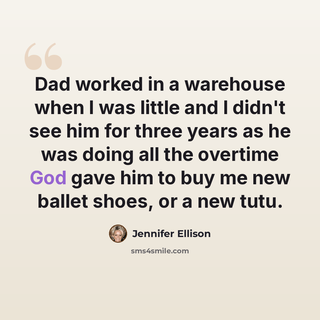 “Dad worked in a warehouse when I was little and I didn't see him for three years as he was doing all the overtime God gave him to buy me new ballet shoes, or a new tutu.” quote by Jennifer Ellison