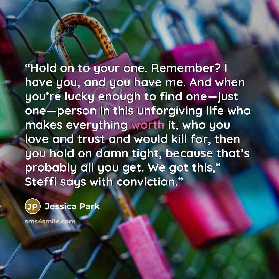 “Hold on to your one. Remember? I have you, and you have me. And when you’re lucky enough to find one—just one—person in this unforgiving life who makes everything worth it, who you love and trust and would kill for, then you hold on damn tight, because that’s probably all you get. We got this,”…” quote by Jessica Park