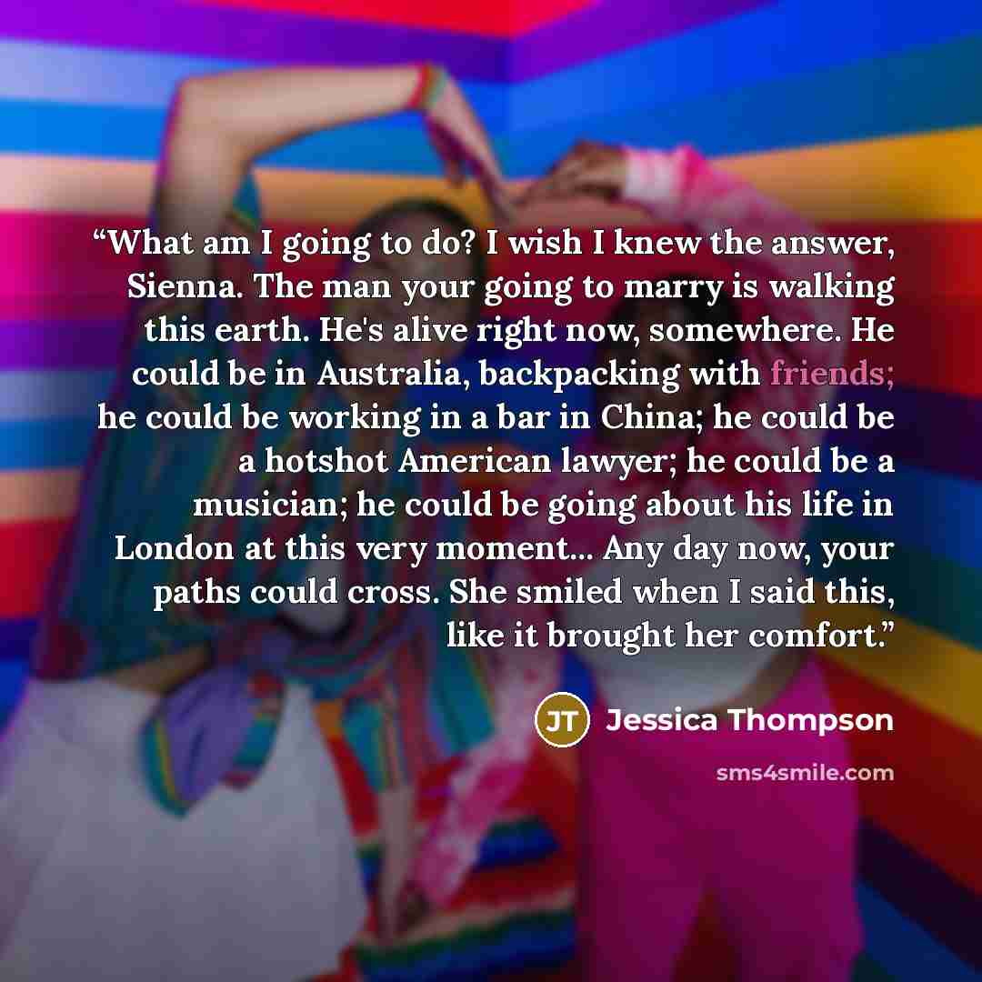 “What am I going to do? I wish I knew the answer, Sienna. The man your going to marry is walking this earth. He's alive right now, somewhere. He could be in Australia, backpacking with friends; he could be working in a bar in China; he could be a hotshot American lawyer; he could be a musician; he…” quote by Jessica Thompson