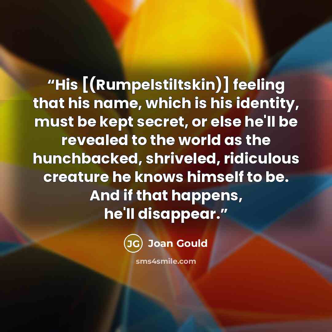 “His [(Rumpelstiltskin)] feeling that his name, which is his identity, must be kept secret, or else he'll be revealed to the world as the hunchbacked, shriveled, ridiculous creature he knows himself to be. And if that happens, he'll disappear.” quote by Joan Gould