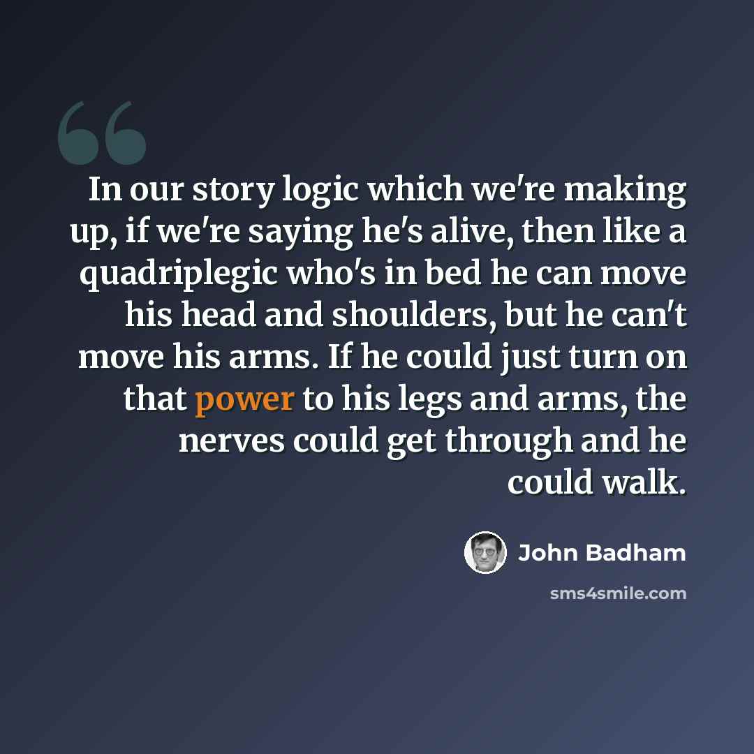 “In our story logic which we're making up, if we're saying he's alive, then like a quadriplegic who's in bed he can move his head and shoulders, but he can't move his arms. If he could just turn on that power to his legs and arms, the nerves could get through and he could walk.” quote by John Badham