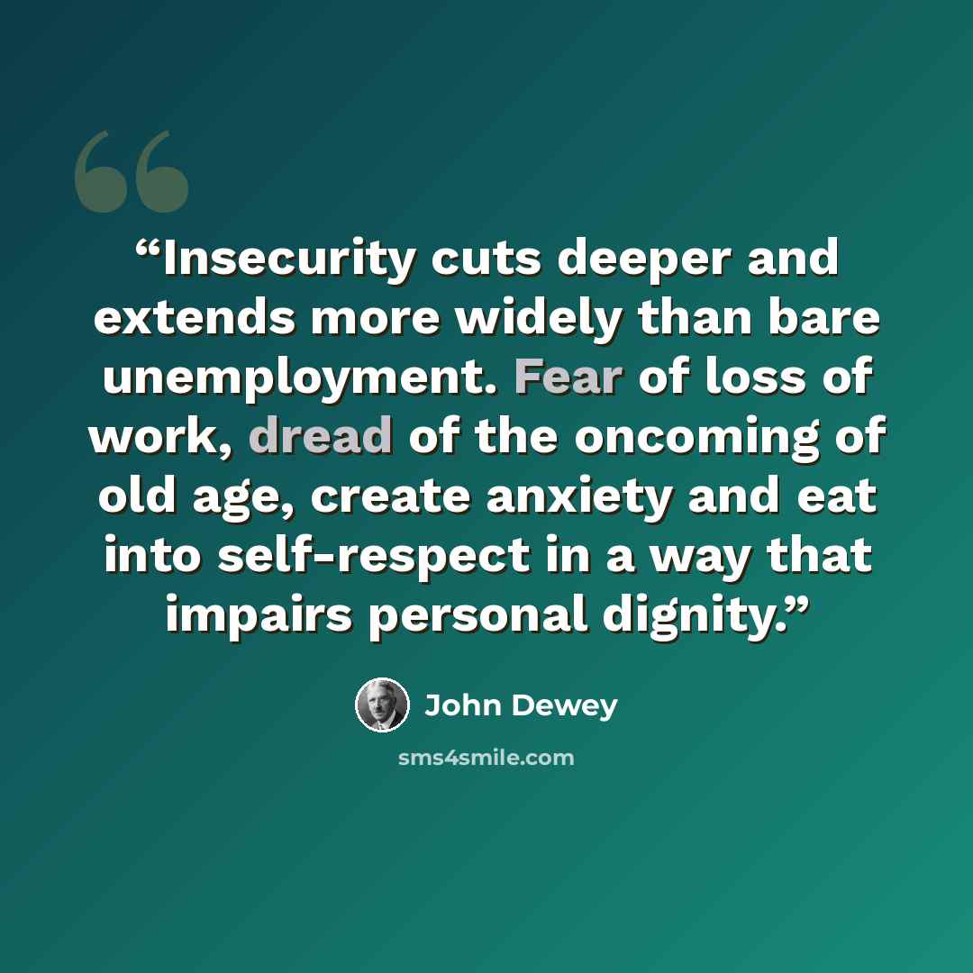 “Insecurity cuts deeper and extends more widely than bare unemployment. Fear of loss of work, dread of the oncoming of old age, create anxiety and eat into self-respect in a way that impairs personal dignity.” quote by John Dewey