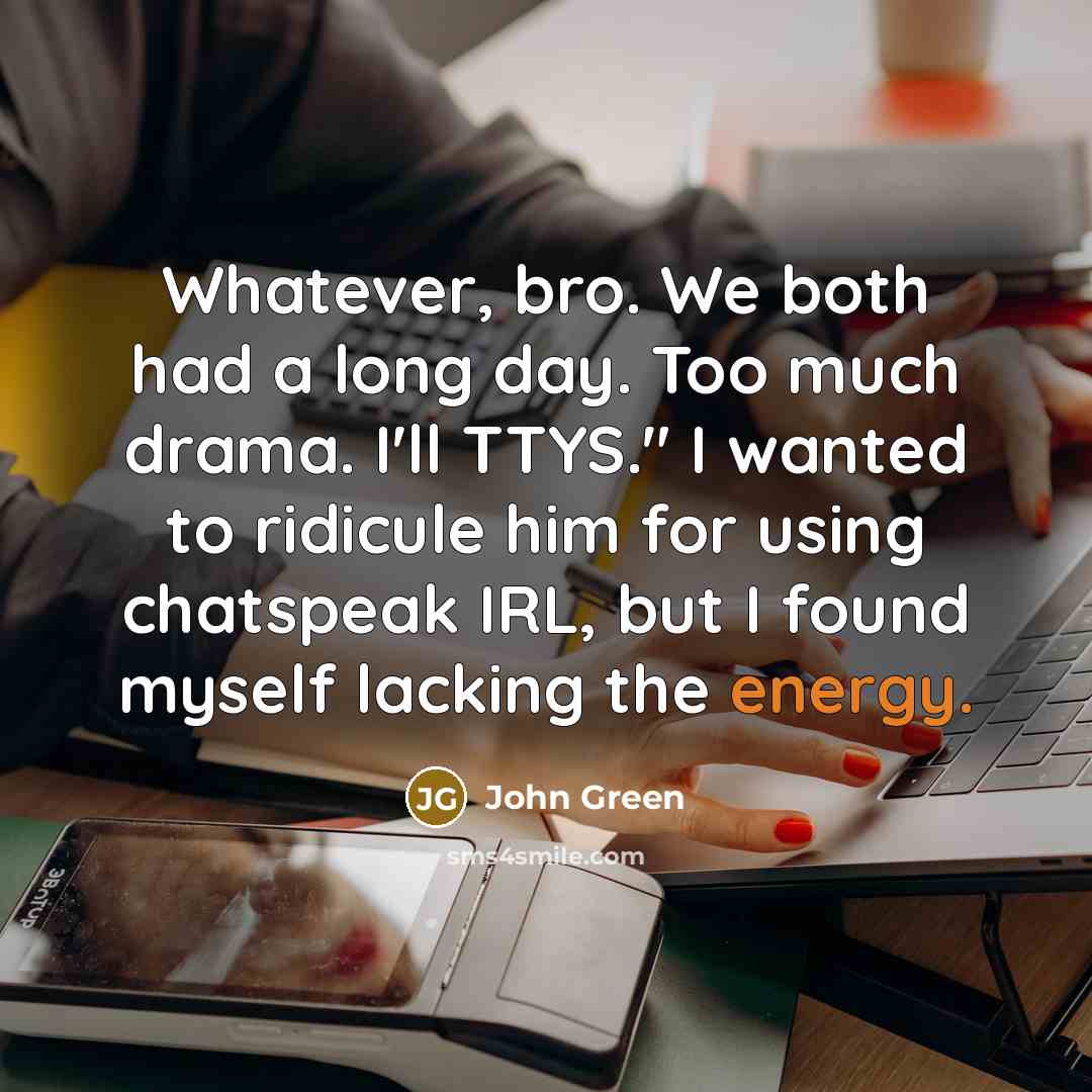 “Whatever, bro. We both had a long day. Too much drama. I'll TTYS." I wanted to ridicule him for using chatspeak IRL, but I found myself lacking the energy.” quote by John Green